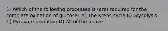 1- Which of the following processes is (are) required for the complete oxidation of glucose? A) The <a href='https://www.questionai.com/knowledge/kqfW58SNl2-krebs-cycle' class='anchor-knowledge'>krebs cycle</a> B) Glycolysis C) Pyruvate oxidation D) All of the above