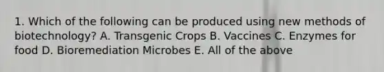 1. Which of the following can be produced using new methods of biotechnology? A. Transgenic Crops B. Vaccines C. Enzymes for food D. Bioremediation Microbes E. All of the above