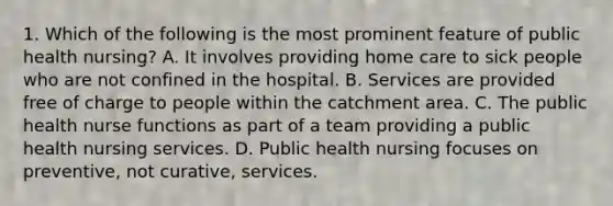 1. Which of the following is the most prominent feature of public health nursing? A. It involves providing home care to sick people who are not confined in the hospital. B. Services are provided free of charge to people within the catchment area. C. The public health nurse functions as part of a team providing a public health nursing services. D. Public health nursing focuses on preventive, not curative, services.