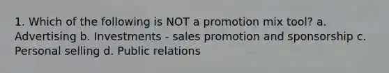 1. Which of the following is NOT a promotion mix tool? a. Advertising b. Investments - sales promotion and sponsorship c. Personal selling d. Public relations