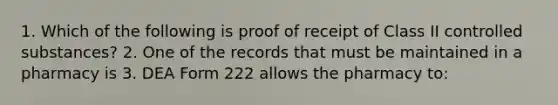 1. Which of the following is proof of receipt of Class II controlled substances? 2. One of the records that must be maintained in a pharmacy is 3. DEA Form 222 allows the pharmacy to: