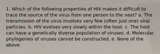 1. Which of the following properties of HIV makes it difficult to trace the source of the virus from one person to the next? a. The transmission of the virus involves very few (often just one) viral particles. b. HIV evolves very slowly within the host. c. The host can have a genetically diverse population of viruses. d. Molecular phylogenies of viruses cannot be constructed. e. None of the above