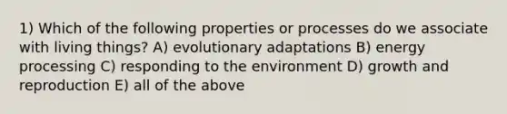 1) Which of the following properties or processes do we associate with living things? A) evolutionary adaptations B) energy processing C) responding to the environment D) growth and reproduction E) all of the above