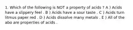 1. Which of the following is NOT a property of acids ? A ) Acids have a slippery feel . B ) Acids have a sour taste . C ) Acids turn litmus paper red . D ) Acids dissolve many metals . E ) All of the abo are properties of acids .