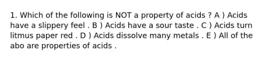 1. Which of the following is NOT a property of acids ? A ) Acids have a slippery feel . B ) Acids have a sour taste . C ) Acids turn litmus paper red . D ) Acids dissolve many metals . E ) All of the abo are properties of acids .