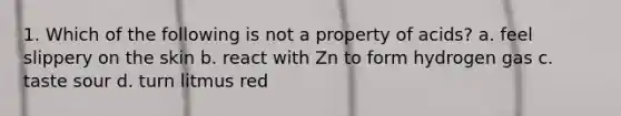 1. Which of the following is not a property of acids? a. feel slippery on the skin b. react with Zn to form hydrogen gas c. taste sour d. turn litmus red