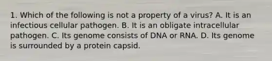 1. Which of the following is not a property of a virus? A. It is an infectious cellular pathogen. B. It is an obligate intracellular pathogen. C. Its genome consists of DNA or RNA. D. Its genome is surrounded by a protein capsid.