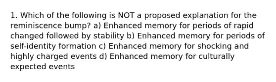 1. Which of the following is NOT a proposed explanation for the reminiscence bump? a) Enhanced memory for periods of rapid changed followed by stability b) Enhanced memory for periods of self-identity formation c) Enhanced memory for shocking and highly charged events d) Enhanced memory for culturally expected events