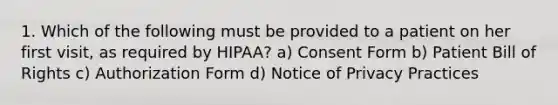 1. Which of the following must be provided to a patient on her first visit, as required by HIPAA? a) Consent Form b) Patient Bill of Rights c) Authorization Form d) Notice of Privacy Practices