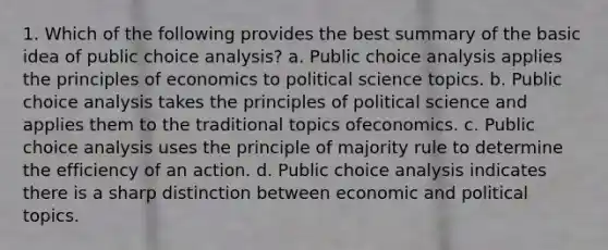 1. Which of the following provides the best summary of the basic idea of public choice analysis? a. Public choice analysis applies the principles of economics to political science topics. b. Public choice analysis takes the principles of political science and applies them to the traditional topics ofeconomics. c. Public choice analysis uses the principle of majority rule to determine the efficiency of an action. d. Public choice analysis indicates there is a sharp distinction between economic and political topics.