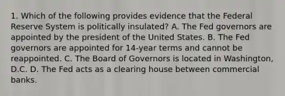 1. Which of the following provides evidence that the Federal Reserve System is politically insulated? A. The Fed governors are appointed by the president of the United States. B. The Fed governors are appointed for 14-year terms and cannot be reappointed. C. The Board of Governors is located in Washington, D.C. D. The Fed acts as a clearing house between commercial banks.