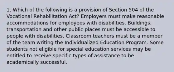 1. Which of the following is a provision of Section 504 of the Vocational Rehabilitation Act? Employers must make reasonable accommodations for employees with disabilities. Buildings, transportation and other public places must be accessible to people with disabilities. Classroom teachers must be a member of the team writing the Individualized Education Program. Some students not eligible for special education services may be entitled to receive specific types of assistance to be academically successful.