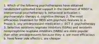 1. Which of the following psychotherapies have obtained randomized controlled trial support in the treatment of MDD? a. interpersonal psychotherapy b. behavioral activation c. psychoanalytic therapy d. cognitive therapy 2. The most efficacious treatment for MDD with psychotic features is: a. Prozac b. any antidepressant medication c. ECT d. psychotherapy 3. Selective serotonin reuptake inhibitors (SSRIs) and serotonin norepinephrine reuptake inhibitors (SNRIs) are more popular than other antidepressants because they: a. are more efficacious b. have fewer side effects c. are cheaper