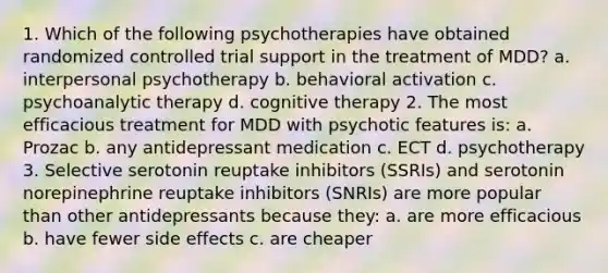 1. Which of the following psychotherapies have obtained randomized controlled trial support in the treatment of MDD? a. interpersonal psychotherapy b. behavioral activation c. psychoanalytic therapy d. cognitive therapy 2. The most efficacious treatment for MDD with psychotic features is: a. Prozac b. any antidepressant medication c. ECT d. psychotherapy 3. Selective serotonin reuptake inhibitors (SSRIs) and serotonin norepinephrine reuptake inhibitors (SNRIs) are more popular than other antidepressants because they: a. are more efficacious b. have fewer side effects c. are cheaper