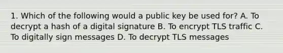 1. Which of the following would a public key be used for? A. To decrypt a hash of a digital signature B. To encrypt TLS traffic C. To digitally sign messages D. To decrypt TLS messages