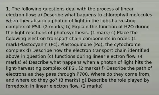 1. The following questions deal with the process of linear electron flow: a) Describe what happens to chlorophyll molecules when they absorb a photon of light in the light-harvesting complex of PSII. (2 marks) b) Explain the function of H2O during the light reactions of photosynthesis. (1 mark) c) Place the following electron transport chain components in order. (1 mark)Plastocyanin (Pc), Plastoquinone (Pq), the cytochrome complex d) Describe how the electron transport chain identified above in question (c) functions during linear electron flow. (4 marks) e) Describe what happens when a photon of light hits the light-harvesting complex of PSI. (2 marks) f) Describe the path of electrons as they pass through P700. Where do they come from, and where do they go? (3 marks) g) Describe the role played by ferredoxin in linear electron flow. (2 marks)