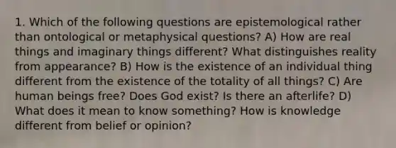 1. Which of the following questions are epistemological rather than ontological or metaphysical questions? A) How are real things and imaginary things different? What distinguishes reality from appearance? B) How is the existence of an individual thing different from the existence of the totality of all things? C) Are human beings free? Does God exist? Is there an afterlife? D) What does it mean to know something? How is knowledge different from belief or opinion?