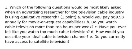 1. Which of the following questions would be most likely asked when an advertising researcher for the television cable industry is using qualitative research? (1 point) a. Would you pay 69.98 annually for movie-on-request capabilities? b. Do you watch cable television <a href='https://www.questionai.com/knowledge/keWHlEPx42-more-than' class='anchor-knowledge'>more than</a> ten hours per week? c. Have you ever felt like you watch too much cable television? d. How would you describe your ideal cable television channel? e. Do you currently have access to satellite television?