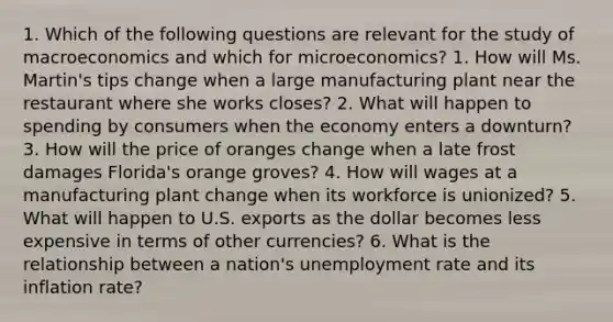 1. Which of the following questions are relevant for the study of macroeconomics and which for microeconomics? 1. How will Ms. Martin's tips change when a large manufacturing plant near the restaurant where she works closes? 2. What will happen to spending by consumers when the economy enters a downturn? 3. How will the price of oranges change when a late frost damages Florida's orange groves? 4. How will wages at a manufacturing plant change when its workforce is unionized? 5. What will happen to U.S. exports as the dollar becomes less expensive in terms of other currencies? 6. What is the relationship between a nation's unemployment rate and its inflation rate?