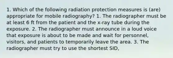 1. Which of the following radiation protection measures is (are) appropriate for mobile radiography? 1. The radiographer must be at least 6 ft from the patient and the x-ray tube during the exposure. 2. The radiographer must announce in a loud voice that exposure is about to be made and wait for personnel, visitors, and patients to temporarily leave the area. 3. The radiographer must try to use the shortest SID,