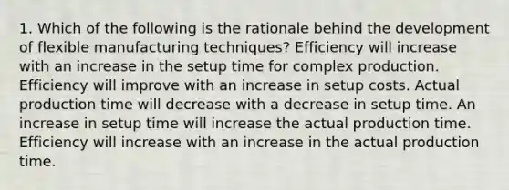 1. Which of the following is the rationale behind the development of flexible manufacturing techniques? Efficiency will increase with an increase in the setup time for complex production. Efficiency will improve with an increase in setup costs. Actual production time will decrease with a decrease in setup time. An increase in setup time will increase the actual production time. Efficiency will increase with an increase in the actual production time.