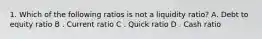 1. Which of the following ratios is not a liquidity ratio? A. Debt to equity ratio B . Current ratio C . Quick ratio D . Cash ratio