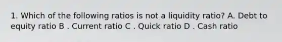 1. Which of the following ratios is not a liquidity ratio? A. Debt to equity ratio B . Current ratio C . Quick ratio D . Cash ratio