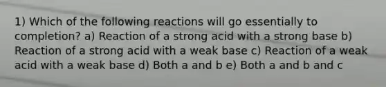 1) Which of the following reactions will go essentially to completion? a) Reaction of a strong acid with a strong base b) Reaction of a strong acid with a weak base c) Reaction of a weak acid with a weak base d) Both a and b e) Both a and b and c