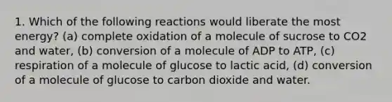 1. Which of the following reactions would liberate the most energy? (a) complete oxidation of a molecule of sucrose to CO2 and water, (b) conversion of a molecule of ADP to ATP, (c) respiration of a molecule of glucose to lactic acid, (d) conversion of a molecule of glucose to carbon dioxide and water.