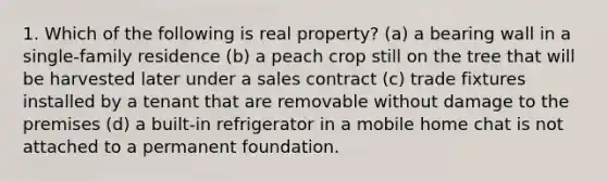 1. Which of the following is real property? (a) a bearing wall in a single-family residence (b) a peach crop still on the tree that will be harvested later under a sales contract (c) trade fixtures installed by a tenant that are removable without damage to the premises (d) a built-in refrigerator in a mobile home chat is not attached to a permanent foundation.