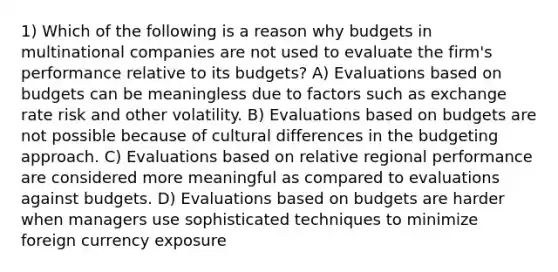 1) Which of the following is a reason why budgets in multinational companies are not used to evaluate the firm's performance relative to its budgets? A) Evaluations based on budgets can be meaningless due to factors such as exchange rate risk and other volatility. B) Evaluations based on budgets are not possible because of cultural differences in the budgeting approach. C) Evaluations based on relative regional performance are considered more meaningful as compared to evaluations against budgets. D) Evaluations based on budgets are harder when managers use sophisticated techniques to minimize foreign currency exposure