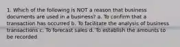 1. Which of the following is NOT a reason that business documents are used in a business? a. To confirm that a transaction has occurred b. To facilitate the analysis of business transactions c. To forecast sales d. To establish the amounts to be recorded