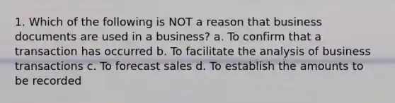 1. Which of the following is NOT a reason that business documents are used in a business? a. To confirm that a transaction has occurred b. To facilitate the analysis of business transactions c. To forecast sales d. To establish the amounts to be recorded