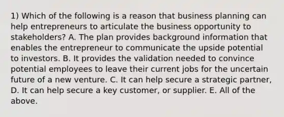 1) Which of the following is a reason that business planning can help entrepreneurs to articulate the business opportunity to stakeholders? A. The plan provides background information that enables the entrepreneur to communicate the upside potential to investors. B. It provides the validation needed to convince potential employees to leave their current jobs for the uncertain future of a new venture. C. It can help secure a strategic partner, D. It can help secure a key customer, or supplier. E. All of the above.