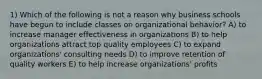 1) Which of the following is not a reason why business schools have begun to include classes on organizational behavior? A) to increase manager effectiveness in organizations B) to help organizations attract top quality employees C) to expand organizations' consulting needs D) to improve retention of quality workers E) to help increase organizations' profits