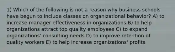 1) Which of the following is not a reason why business schools have begun to include classes on organizational behavior? A) to increase manager effectiveness in organizations B) to help organizations attract top quality employees C) to expand organizations' consulting needs D) to improve retention of quality workers E) to help increase organizations' profits