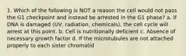 1. Which of the following is NOT a reason the cell would not pass the G1 checkpoint and instead be arrested in the G1 phase? a. If DNA is damaged (UV, radiation, chemicals), the cell cycle will arrest at this point. b. Cell is nutritionally deficient c. Absence of necessary growth factor d. If the microtubules are not attached properly to each sister chromatid