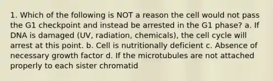 1. Which of the following is NOT a reason the cell would not pass the G1 checkpoint and instead be arrested in the G1 phase? a. If DNA is damaged (UV, radiation, chemicals), the cell cycle will arrest at this point. b. Cell is nutritionally deficient c. Absence of necessary growth factor d. If the microtubules are not attached properly to each sister chromatid