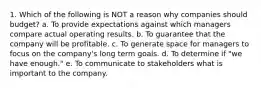 1. Which of the following is NOT a reason why companies should budget? a. To provide expectations against which managers compare actual operating results. b. To guarantee that the company will be profitable. c. To generate space for managers to focus on the company's long term goals. d. To determine if "we have enough." e. To communicate to stakeholders what is important to the company.