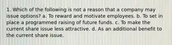 1. Which of the following is not a reason that a company may issue options? a. To reward and motivate employees. b. To set in place a programmed raising of future funds. c. To make the current share issue less attractive. d. As an additional benefit to the current share issue.