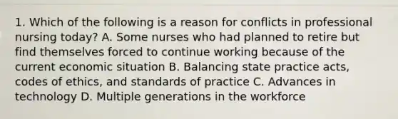 1. Which of the following is a reason for conflicts in professional nursing today? A. Some nurses who had planned to retire but find themselves forced to continue working because of the current economic situation B. Balancing state practice acts, codes of ethics, and standards of practice C. Advances in technology D. Multiple generations in the workforce