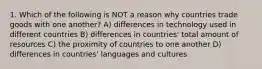 1. Which of the following is NOT a reason why countries trade goods with one another? A) differences in technology used in different countries B) differences in countries' total amount of resources C) the proximity of countries to one another D) differences in countries' languages and cultures