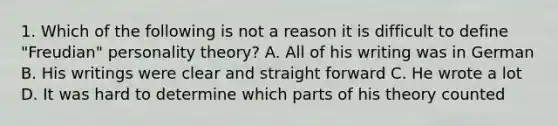 1. Which of the following is not a reason it is difficult to define "Freudian" personality theory? A. All of his writing was in German B. His writings were clear and straight forward C. He wrote a lot D. It was hard to determine which parts of his theory counted