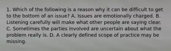 1. Which of the following is a reason why it can be difficult to get to the bottom of an issue? A. Issues are emotionally charged. B. Listening carefully will make what other people are saying clear. C. Sometimes the parties involved are uncertain about what the problem really is. D. A clearly defined scope of practice may be missing.