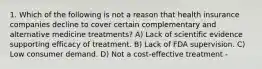 1. Which of the following is not a reason that health insurance companies decline to cover certain complementary and alternative medicine treatments? A) Lack of scientific evidence supporting efficacy of treatment. B) Lack of FDA supervision. C) Low consumer demand. D) Not a cost-effective treatment -