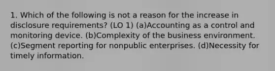 1. Which of the following is not a reason for the increase in disclosure requirements? (LO 1) (a)Accounting as a control and monitoring device. (b)Complexity of the business environment. (c)Segment reporting for nonpublic enterprises. (d)Necessity for timely information.