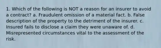 1. Which of the following is NOT a reason for an insurer to avoid a contract? a. Fraudulent omission of a material fact. b. False description of the property to the detriment of the insurer. c. Insured fails to disclose a claim they were unaware of. d. Misrepresented circumstances vital to the assessment of the risk.