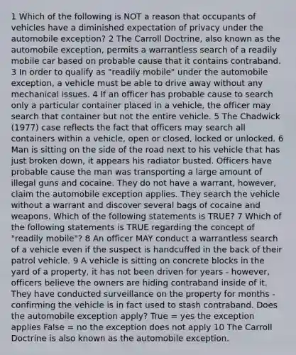 1 Which of the following is NOT a reason that occupants of vehicles have a diminished expectation of privacy under the automobile exception? 2 The Carroll Doctrine, also known as the automobile exception, permits a warrantless search of a readily mobile car based on probable cause that it contains contraband. 3 In order to qualify as "readily mobile" under the automobile exception, a vehicle must be able to drive away without any mechanical issues. 4 If an officer has probable cause to search only a particular container placed in a vehicle, the officer may search that container but not the entire vehicle. 5 The Chadwick (1977) case reflects the fact that officers may search all containers within a vehicle, open or closed, locked or unlocked. 6 Man is sitting on the side of the road next to his vehicle that has just broken down, it appears his radiator busted. Officers have probable cause the man was transporting a large amount of illegal guns and cocaine. They do not have a warrant, however, claim the automobile exception applies. They search the vehicle without a warrant and discover several bags of cocaine and weapons. Which of the following statements is TRUE? 7 Which of the following statements is TRUE regarding the concept of "readily mobile"? 8 An officer MAY conduct a warrantless search of a vehicle even if the suspect is handcuffed in the back of their patrol vehicle. 9 A vehicle is sitting on concrete blocks in the yard of a property, it has not been driven for years - however, officers believe the owners are hiding contraband inside of it. They have conducted surveillance on the property for months - confirming the vehicle is in fact used to stash contraband. Does the automobile exception apply? True = yes the exception applies False = no the exception does not apply 10 The Carroll Doctrine is also known as the automobile exception.