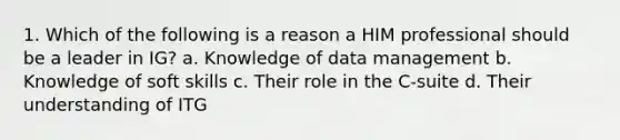 1. Which of the following is a reason a HIM professional should be a leader in IG? a. Knowledge of data management b. Knowledge of soft skills c. Their role in the C-suite d. Their understanding of ITG