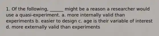 1. Of the following, ______ might be a reason a researcher would use a quasi-experiment. a. more internally valid than experiments b. easier to design c. age is their variable of interest d. more externally valid than experiments